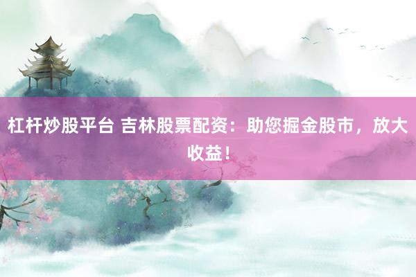 杠杆炒股平台 吉林股票配资：助您掘金股市，放大收益！