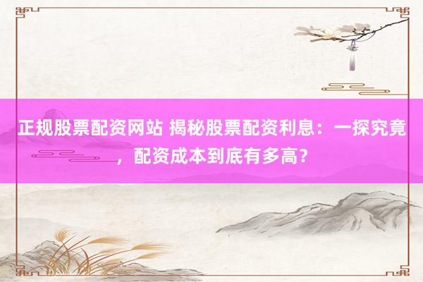正规股票配资网站 揭秘股票配资利息：一探究竟，配资成本到底有多高？