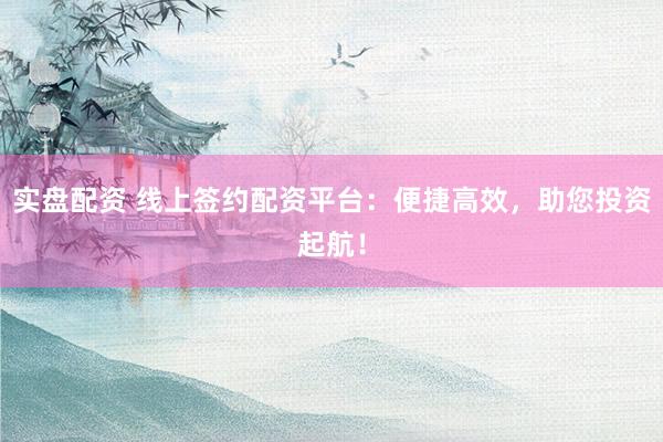 实盘配资 线上签约配资平台：便捷高效，助您投资起航！