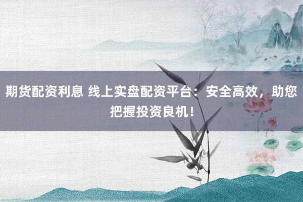 期货配资利息 线上实盘配资平台：安全高效，助您把握投资良机！