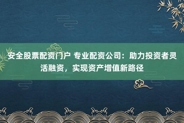 安全股票配资门户 专业配资公司：助力投资者灵活融资，实现资产增值新路径