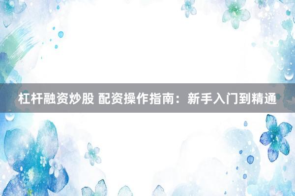 杠杆融资炒股 配资操作指南：新手入门到精通