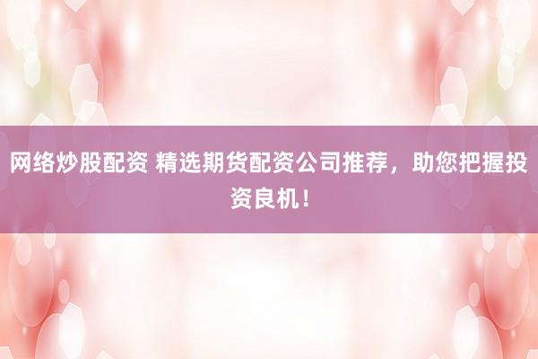 网络炒股配资 精选期货配资公司推荐，助您把握投资良机！