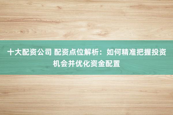 十大配资公司 配资点位解析：如何精准把握投资机会并优化资金配置