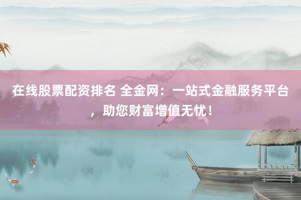 在线股票配资排名 全金网：一站式金融服务平台，助您财富增值无忧！