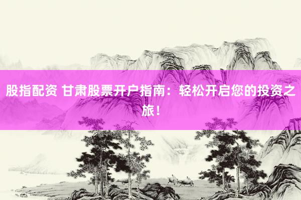 股指配资 甘肃股票开户指南：轻松开启您的投资之旅！