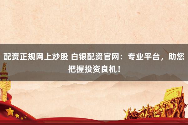 配资正规网上炒股 白银配资官网：专业平台，助您把握投资良机！
