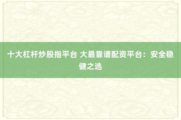 十大杠杆炒股指平台 大最靠谱配资平台：安全稳健之选