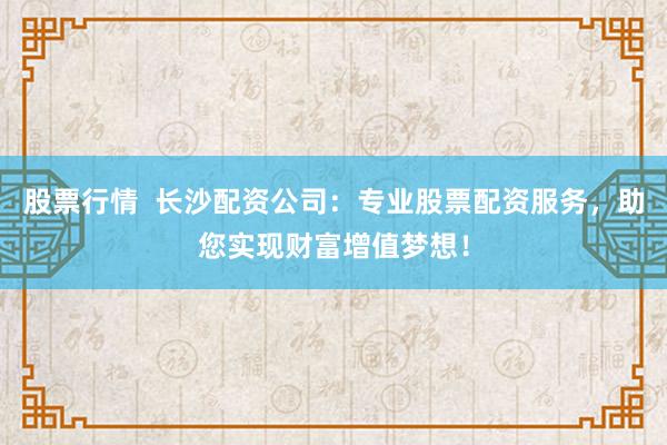股票行情  长沙配资公司：专业股票配资服务，助您实现财富增值梦想！