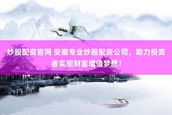 炒股配资官网 安徽专业炒股配资公司，助力投资者实现财富增值梦想！