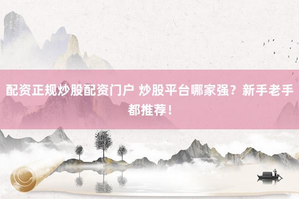配资正规炒股配资门户 炒股平台哪家强？新手老手都推荐！