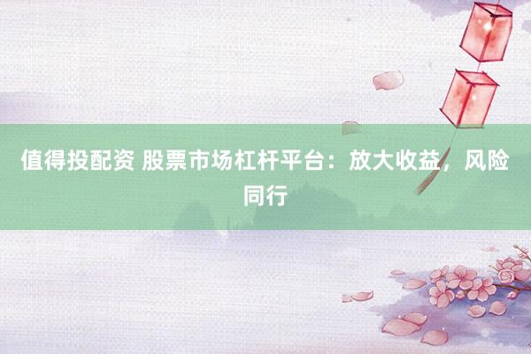 值得投配资 股票市场杠杆平台：放大收益，风险同行