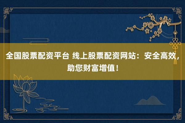 全国股票配资平台 线上股票配资网站：安全高效，助您财富增值！