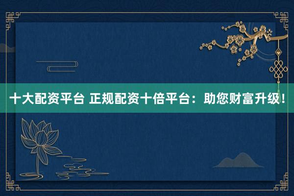 十大配资平台 正规配资十倍平台：助您财富升级！