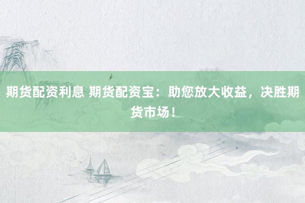 期货配资利息 期货配资宝：助您放大收益，决胜期货市场！