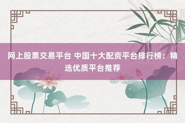 网上股票交易平台 中国十大配资平台排行榜：精选优质平台推荐
