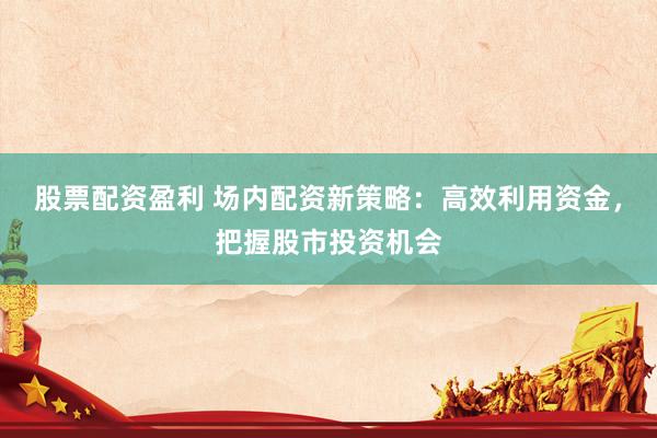 股票配资盈利 场内配资新策略：高效利用资金，把握股市投资机会