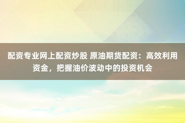 配资专业网上配资炒股 原油期货配资：高效利用资金，把握油价波动中的投资机会