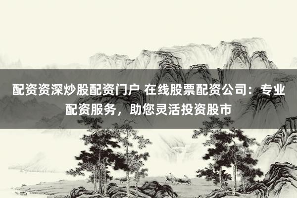 配资资深炒股配资门户 在线股票配资公司：专业配资服务，助您灵活投资股市
