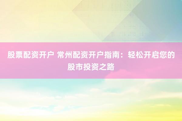 股票配资开户 常州配资开户指南：轻松开启您的股市投资之路
