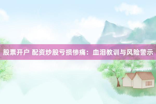 股票开户 配资炒股亏损惨痛：血泪教训与风险警示