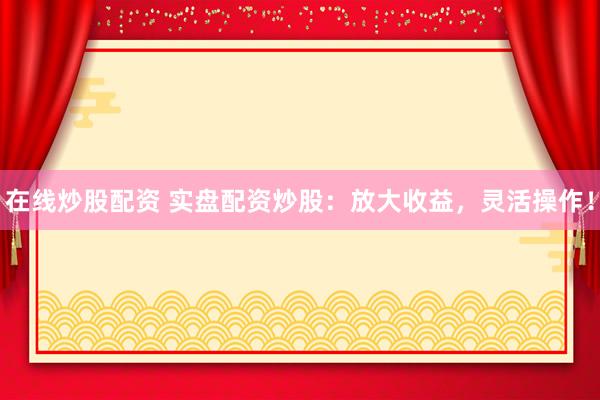 在线炒股配资 实盘配资炒股：放大收益，灵活操作！