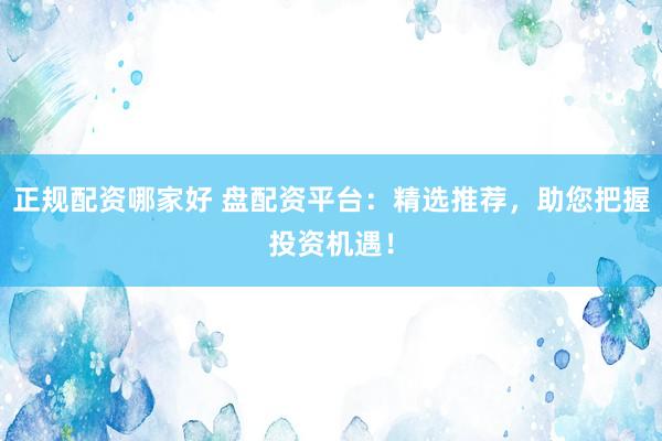 正规配资哪家好 盘配资平台：精选推荐，助您把握投资机遇！