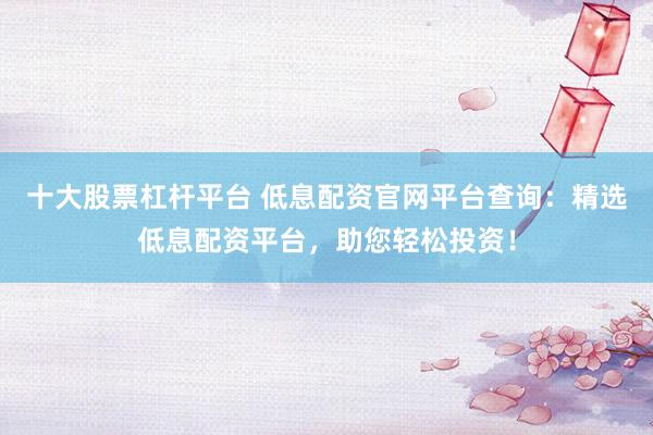 十大股票杠杆平台 低息配资官网平台查询：精选低息配资平台，助您轻松投资！