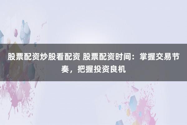 股票配资炒股看配资 股票配资时间：掌握交易节奏，把握投资良机