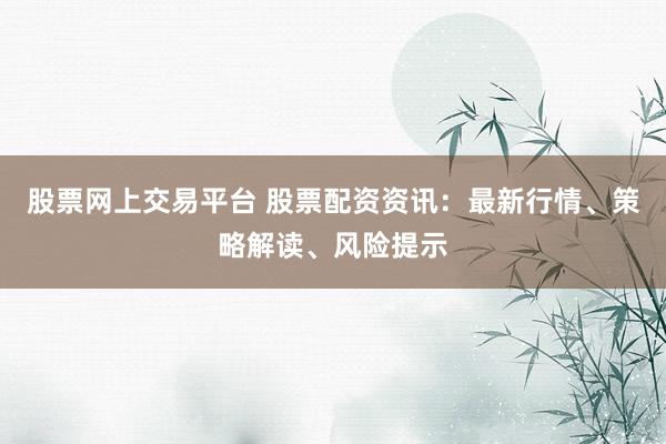 股票网上交易平台 股票配资资讯：最新行情、策略解读、风险提示