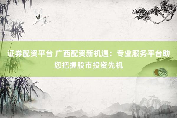 证券配资平台 广西配资新机遇：专业服务平台助您把握股市投资先机