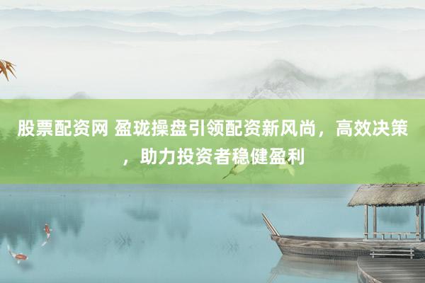 股票配资网 盈珑操盘引领配资新风尚，高效决策，助力投资者稳健盈利