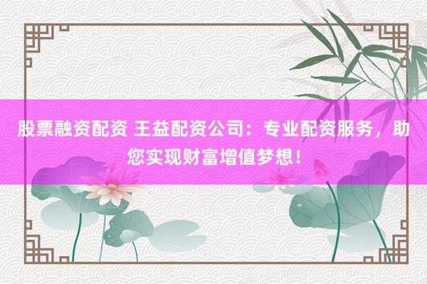 股票融资配资 王益配资公司：专业配资服务，助您实现财富增值梦想！