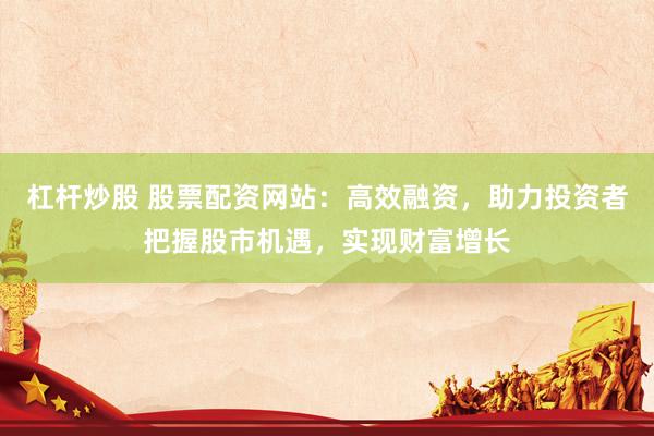 杠杆炒股 股票配资网站：高效融资，助力投资者把握股市机遇，实现财富增长