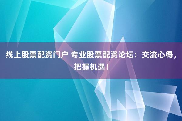 线上股票配资门户 专业股票配资论坛：交流心得，把握机遇！