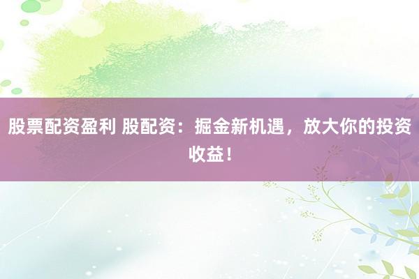 股票配资盈利 股配资：掘金新机遇，放大你的投资收益！