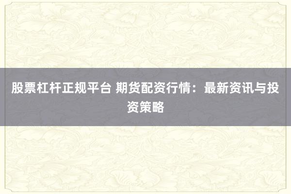 股票杠杆正规平台 期货配资行情：最新资讯与投资策略