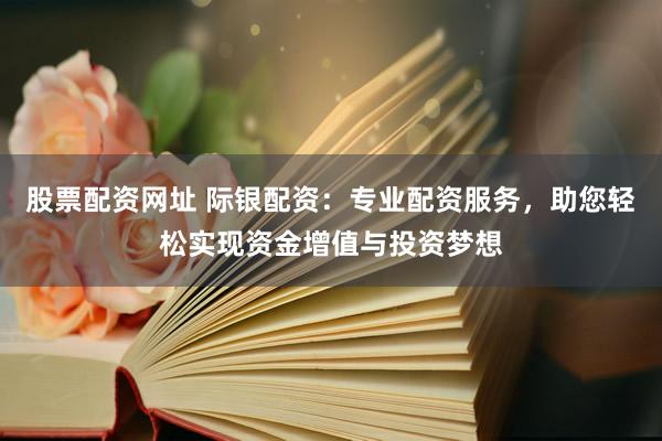 股票配资网址 际银配资：专业配资服务，助您轻松实现资金增值与投资梦想
