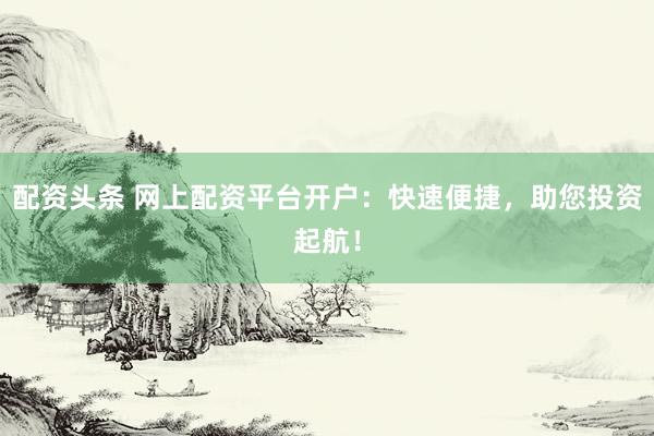 配资头条 网上配资平台开户：快速便捷，助您投资起航！
