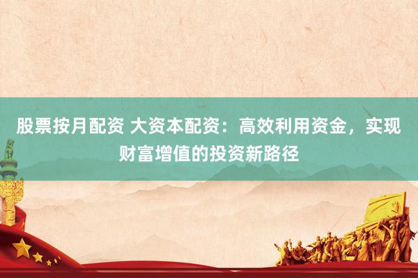 股票按月配资 大资本配资：高效利用资金，实现财富增值的投资新路径