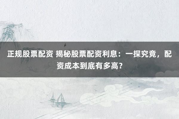 正规股票配资 揭秘股票配资利息：一探究竟，配资成本到底有多高？