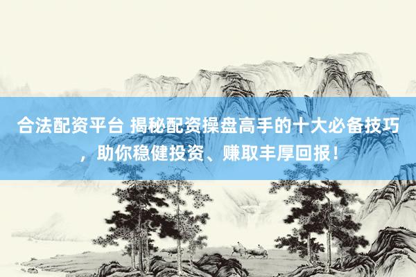 合法配资平台 揭秘配资操盘高手的十大必备技巧，助你稳健投资、赚取丰厚回报！