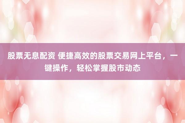 股票无息配资 便捷高效的股票交易网上平台，一键操作，轻松掌握股市动态