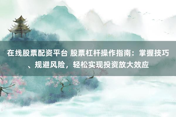 在线股票配资平台 股票杠杆操作指南：掌握技巧、规避风险，轻松实现投资放大效应