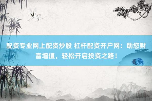 配资专业网上配资炒股 杠杆配资开户网：助您财富增值，轻松开启投资之路！