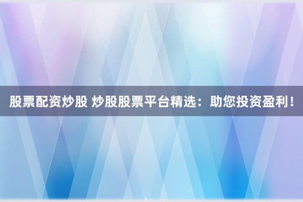 股票配资炒股 炒股股票平台精选：助您投资盈利！