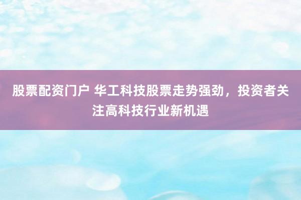 股票配资门户 华工科技股票走势强劲，投资者关注高科技行业新机遇