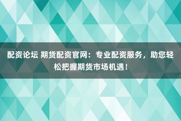 配资论坛 期货配资官网：专业配资服务，助您轻松把握期货市场机遇！