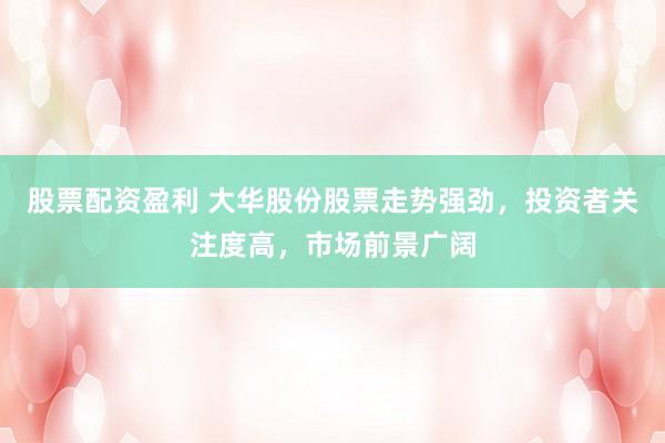 股票配资盈利 大华股份股票走势强劲，投资者关注度高，市场前景广阔