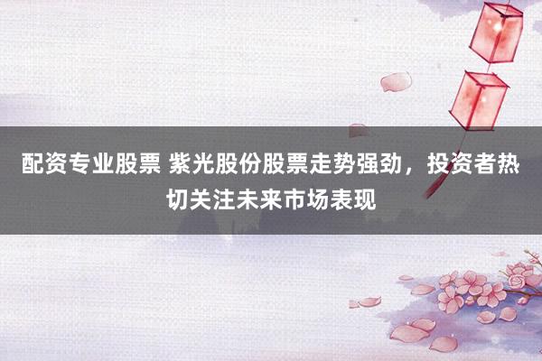 配资专业股票 紫光股份股票走势强劲，投资者热切关注未来市场表现